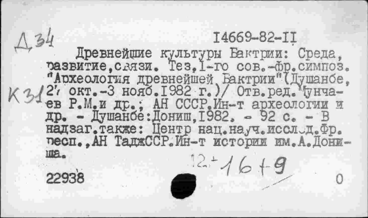 ﻿Л	I4669-82-II
Древнейшие культуры Бактрии: Среда, развитие,связи. Тез,1-го сов.-Фр.симпоз. ЛАпхеолопія древнейшей.Бактрии*(Душанбе, 1/^727 окт.-З нояб.1982 г.)/ Отв.редЈфнча-Јев Р.М.и др. ; АН СССР.Ин-т археологии и др. - Душанбе:Дониш,1982, - 92 с. - В надзаг.также: Центр нац.науч.послед.Фр. песп. ,АН ТаджССР.Ин-т истории им.А.Дони-
22938
О